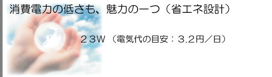 トップクラスの省電力設計。23W (電気代の目安:3.2円/日)